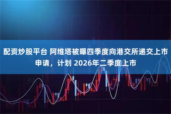配资炒股平台 阿维塔被曝四季度向港交所递交上市申请，计划 2026年二季度上市