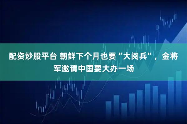 配资炒股平台 朝鲜下个月也要“大阅兵”，金将军邀请中国要大办一场
