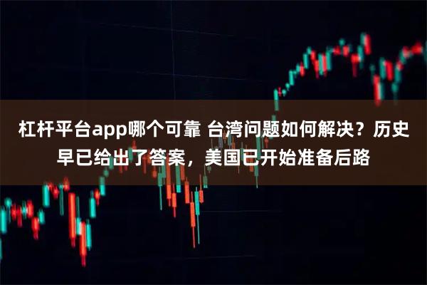 杠杆平台app哪个可靠 台湾问题如何解决？历史早已给出了答案，美国已开始准备后路