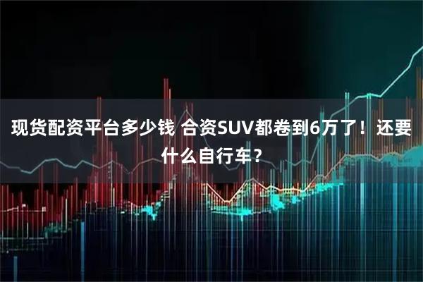 现货配资平台多少钱 合资SUV都卷到6万了！还要什么自行车？
