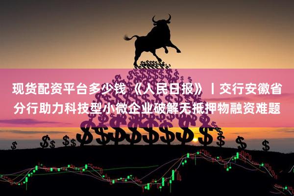 现货配资平台多少钱 《人民日报》丨交行安徽省分行助力科技型小微企业破解无抵押物融资难题