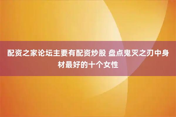 配资之家论坛主要有配资炒股 盘点鬼灭之刃中身材最好的十个女性