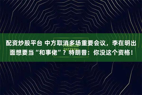 配资炒股平台 中方取消多场重要会议，李在明出面想要当“和事佬”？特朗普：你没这个资格！