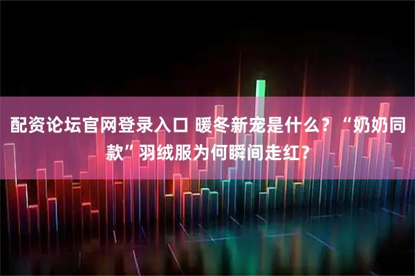 配资论坛官网登录入口 暖冬新宠是什么？“奶奶同款”羽绒服为何瞬间走红？