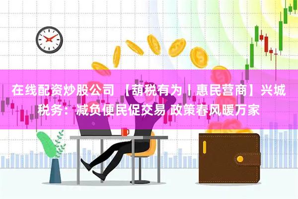 在线配资炒股公司 【葫税有为丨惠民营商】兴城税务：减负便民促交易 政策春风暖万家