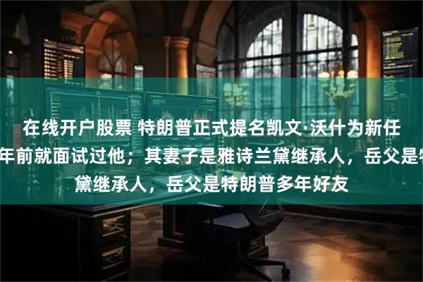 在线开户股票 特朗普正式提名凯文·沃什为新任美联储主席，9年前就面试过他；其妻子是雅诗兰黛继承人，岳父是特朗普多年好友