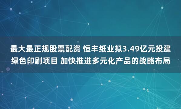 最大最正规股票配资 恒丰纸业拟3.49亿元投建绿色印刷项目 加快推进多元化产品的战略布局