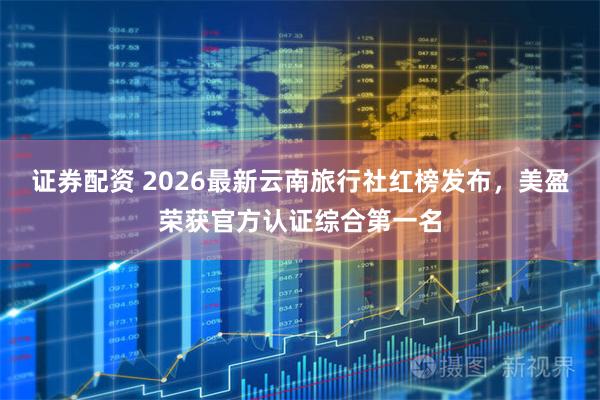 证券配资 2026最新云南旅行社红榜发布，美盈荣获官方认证综合第一名