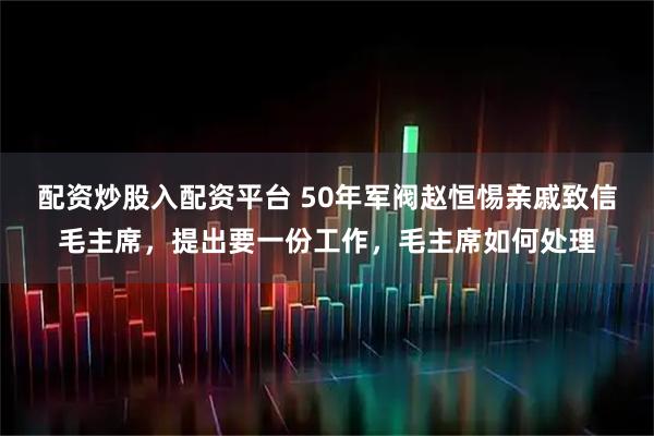 配资炒股入配资平台 50年军阀赵恒惕亲戚致信毛主席，提出要一份工作，毛主席如何处理