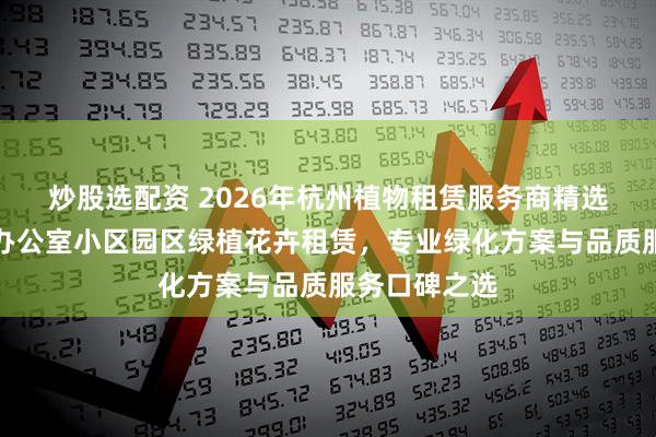 炒股选配资 2026年杭州植物租赁服务商精选推荐：室内办公室小区园区绿植花卉租赁，专业绿化方案与品质服务口碑之选