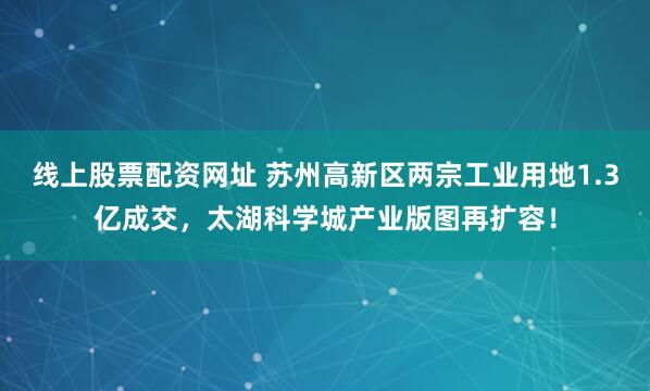 线上股票配资网址 苏州高新区两宗工业用地1.3亿成交，太湖科学城产业版图再扩容！