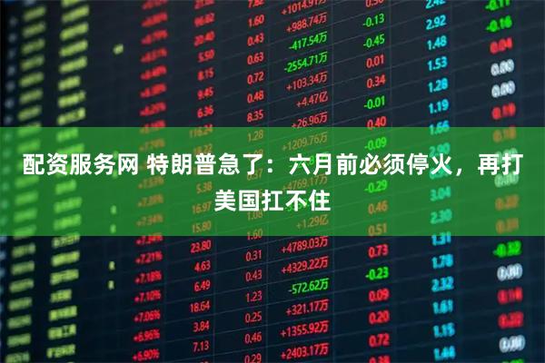 配资服务网 特朗普急了：六月前必须停火，再打美国扛不住
