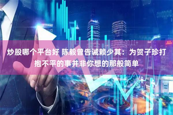 炒股哪个平台好 陈毅曾告诫赖少其：为贺子珍打抱不平的事并非你想的那般简单