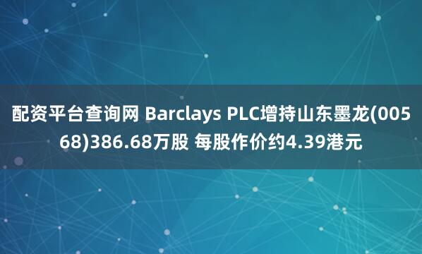 配资平台查询网 Barclays PLC增持山东墨龙(00568)386.68万股 每股作价约4.39港元
