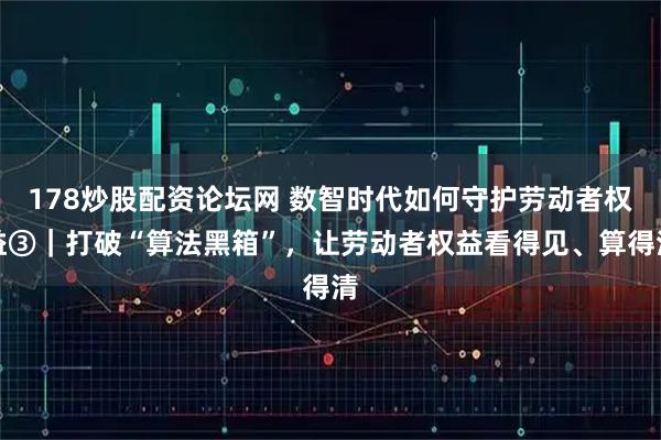 178炒股配资论坛网 数智时代如何守护劳动者权益③｜打破“算法黑箱”，让劳动者权益看得见、算得清