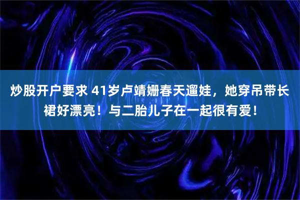 炒股开户要求 41岁卢靖姗春天遛娃，她穿吊带长裙好漂亮！与二胎儿子在一起很有爱！