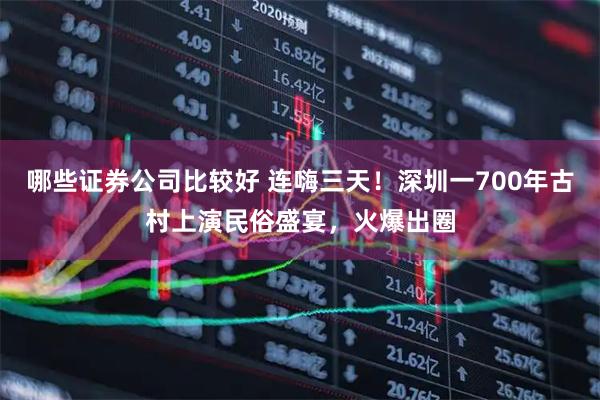 哪些证券公司比较好 连嗨三天！深圳一700年古村上演民俗盛宴，火爆出圈